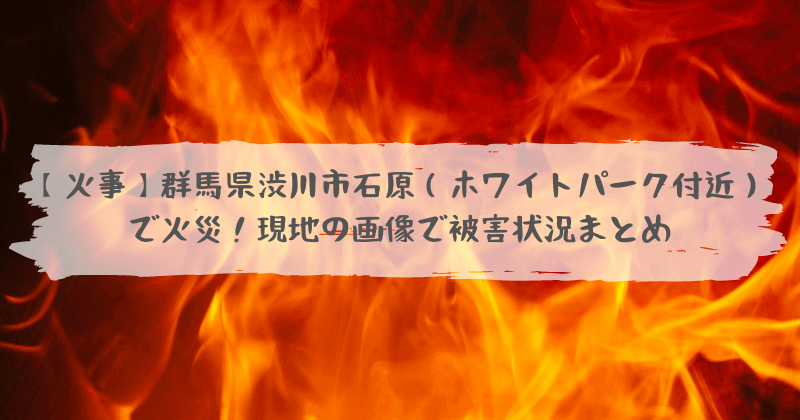 火事 群馬県渋川市石原 ホワイトパーク付近 で火災 現地の画像で被害状況まとめ